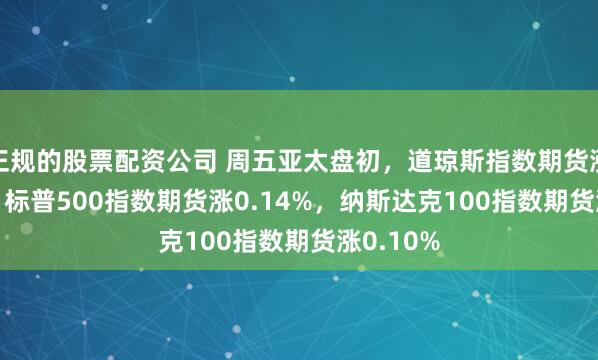正规的股票配资公司 周五亚太盘初，道琼斯指数期货涨0.15%，标普500指数期货涨0.14%，纳斯达克100指数期货涨0.10%