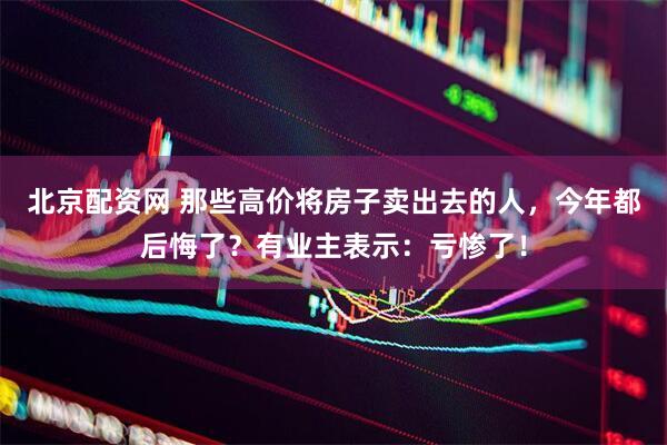 北京配资网 那些高价将房子卖出去的人，今年都后悔了？有业主表示：亏惨了！