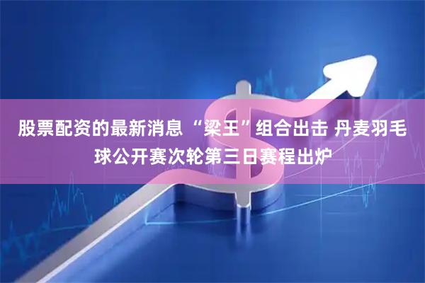 股票配资的最新消息 “梁王”组合出击 丹麦羽毛球公开赛次轮第三日赛程出炉