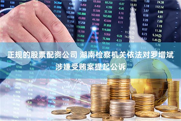 正规的股票配资公司 湖南检察机关依法对罗增斌涉嫌受贿案提起公诉