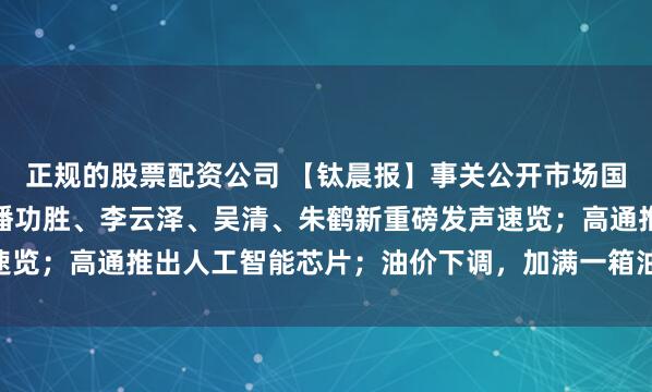 正规的股票配资公司 【钛晨报】事关公开市场国债买卖、数字人民币，潘功胜、李云泽、吴清、朱鹤新重磅发声速览；高通推出人工智能芯片；油价下调，加满一箱油能少花10.5元