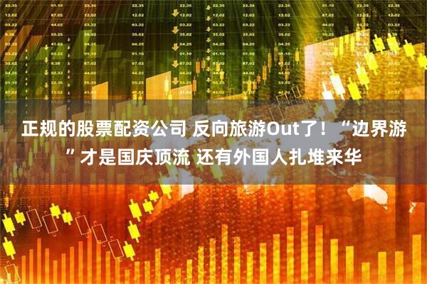 正规的股票配资公司 反向旅游Out了！“边界游”才是国庆顶流 还有外国人扎堆来华