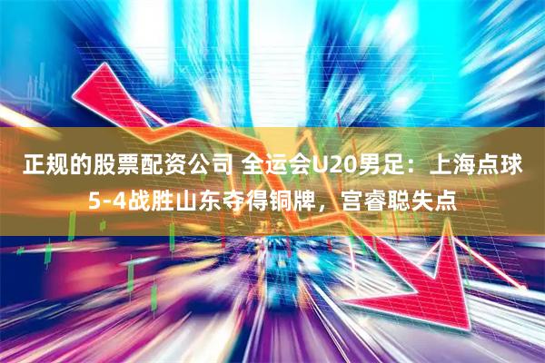 正规的股票配资公司 全运会U20男足：上海点球5-4战胜山东夺得铜牌，宫睿聪失点