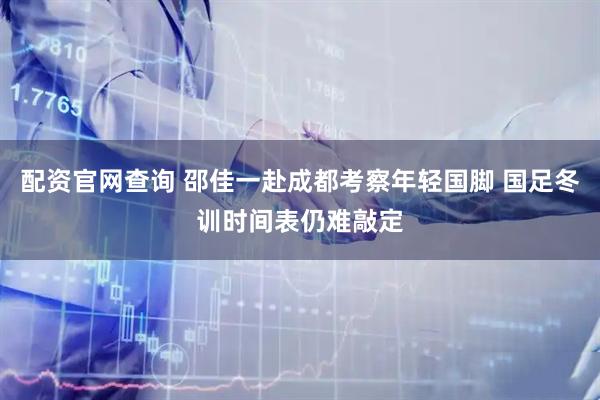 配资官网查询 邵佳一赴成都考察年轻国脚 国足冬训时间表仍难敲定