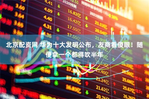 北京配资网 华为十大发明公布，友商看傻眼！随便拿一个都得吹半年