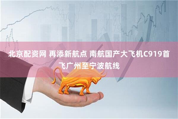 北京配资网 再添新航点 南航国产大飞机C919首飞广州至宁波航线