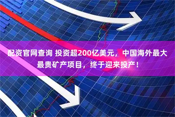配资官网查询 投资超200亿美元，中国海外最大最贵矿产项目，终于迎来投产！