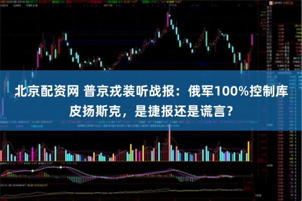 北京配资网 普京戎装听战报：俄军100%控制库皮扬斯克，是捷报还是谎言？
