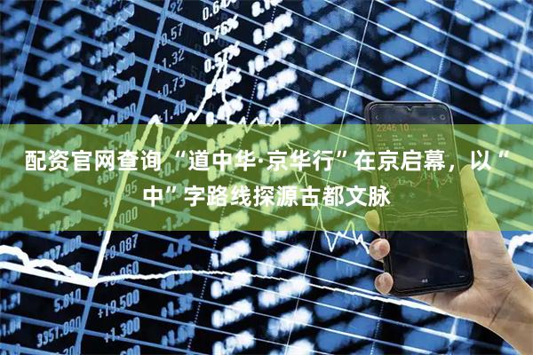 配资官网查询 “道中华·京华行”在京启幕，以“中”字路线探源古都文脉