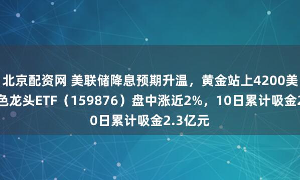 北京配资网 美联储降息预期升温，黄金站上4200美元！有色龙头ETF（159876）盘中涨近2%，10日累计吸金2.3亿元