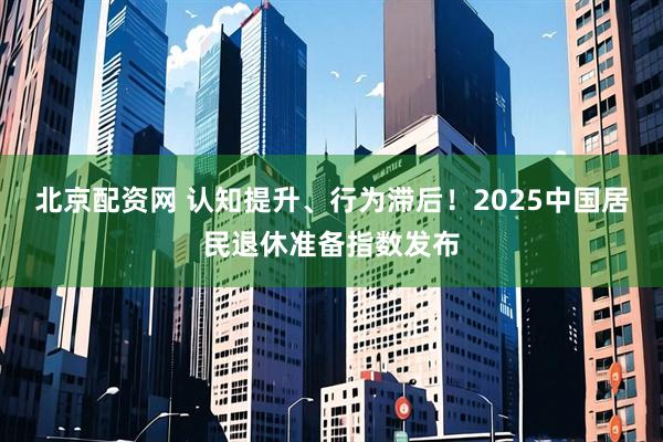 北京配资网 认知提升、行为滞后！2025中国居民退休准备指数发布