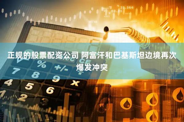 正规的股票配资公司 阿富汗和巴基斯坦边境再次爆发冲突