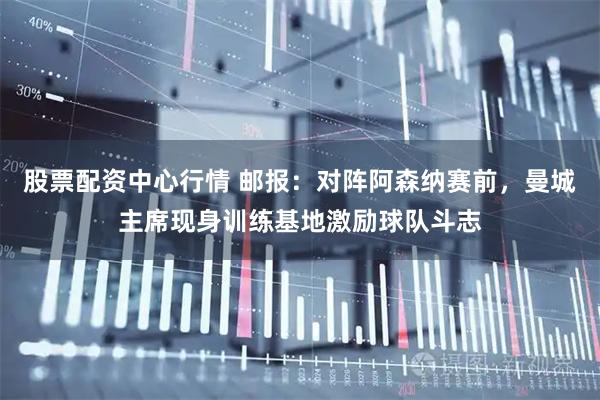 股票配资中心行情 邮报：对阵阿森纳赛前，曼城主席现身训练基地激励球队斗志