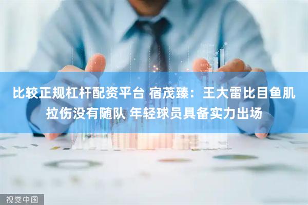 比较正规杠杆配资平台 宿茂臻：王大雷比目鱼肌拉伤没有随队 年轻球员具备实力出场