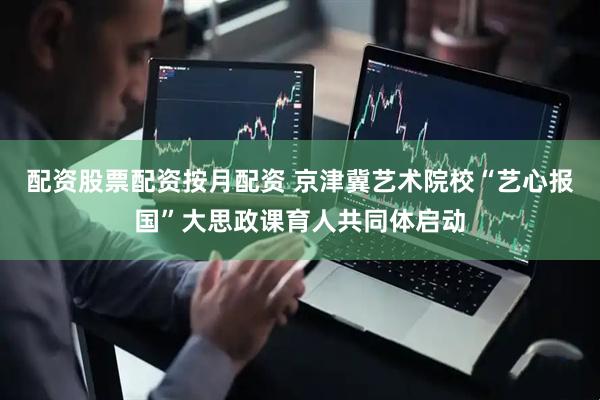 配资股票配资按月配资 京津冀艺术院校“艺心报国”大思政课育人共同体启动