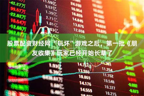 股票配资财经网 “玩坏”游戏之后，第一批《朋友收集》玩家已经开始长草了
