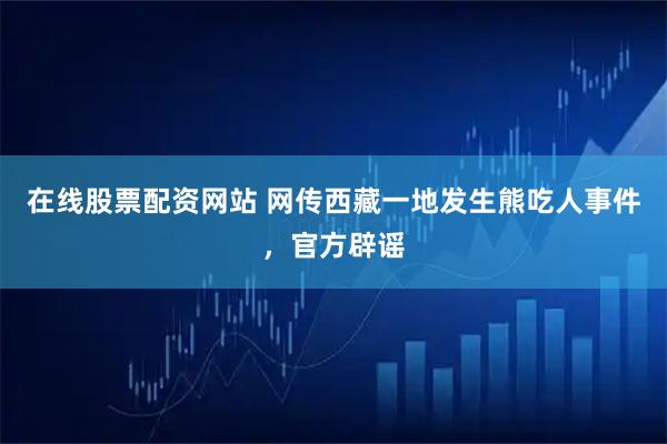 在线股票配资网站 网传西藏一地发生熊吃人事件，官方辟谣