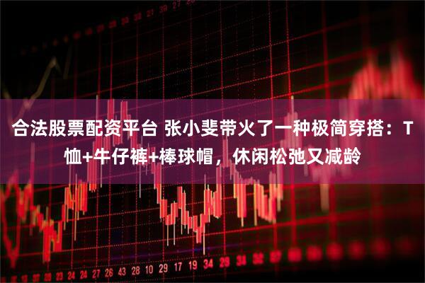 合法股票配资平台 张小斐带火了一种极简穿搭：T恤+牛仔裤+棒球帽，休闲松弛又减龄