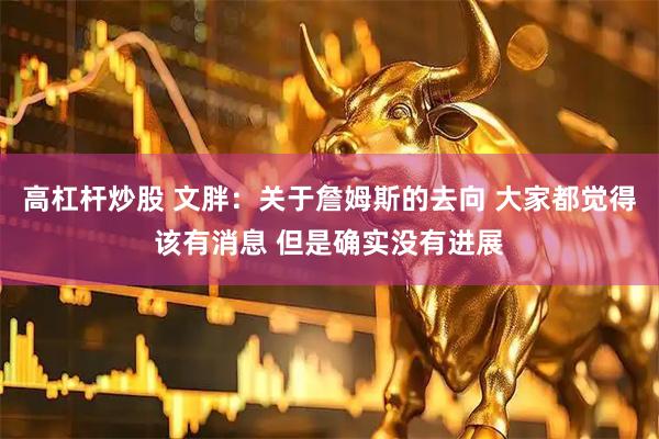 高杠杆炒股 文胖：关于詹姆斯的去向 大家都觉得该有消息 但是确实没有进展
