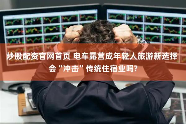 炒股配资官网首页 电车露营成年轻人旅游新选择 会“冲击”传统住宿业吗?