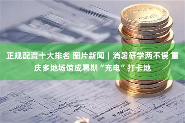 正规配资十大排名 图片新闻｜消暑研学两不误 重庆多地场馆成暑期“充电”打卡地